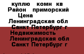 куплю 1 комн. кв. › Район ­ приморский › Цена ­ 3 400 000 - Ленинградская обл., Санкт-Петербург г. Недвижимость »    . Ленинградская обл.,Санкт-Петербург г.